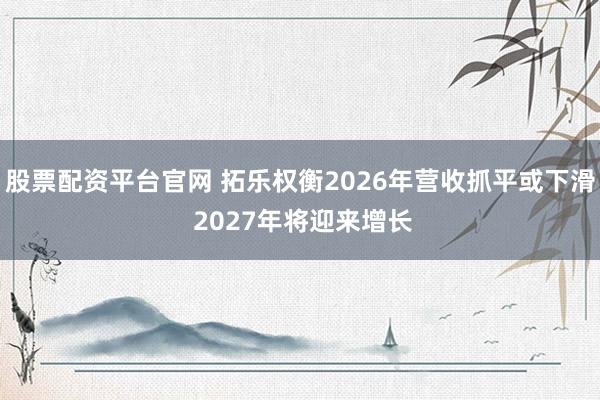 股票配资平台官网 拓乐权衡2026年营收抓平或下滑 2027年将迎来增长