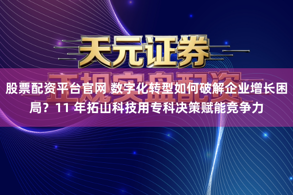 股票配资平台官网 数字化转型如何破解企业增长困局？11 年拓山科技用专科决策赋能竞争力