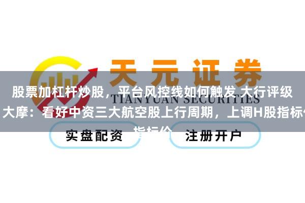 股票加杠杆炒股，平台风控线如何触发 大行评级丨大摩：看好中资三大航空股上行周期，上调H股指标价