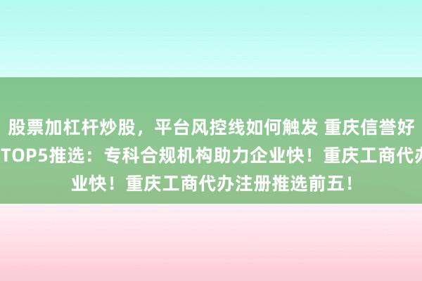 股票加杠杆炒股，平台风控线如何触发 重庆信誉好的公司注册机构TOP5推选：专科合规机构助力企业快！重庆工商代办注册推选前五！