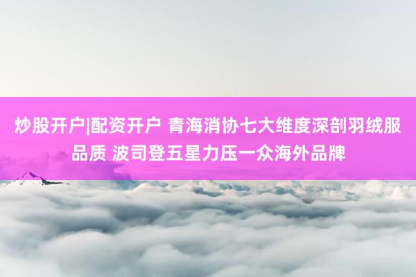 炒股开户|配资开户 青海消协七大维度深剖羽绒服品质 波司登五星力压一众海外品牌