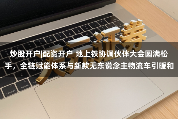 炒股开户|配资开户 地上铁协调伙伴大会圆满松手，全链赋能体系与新款无东说念主物流车引暖和