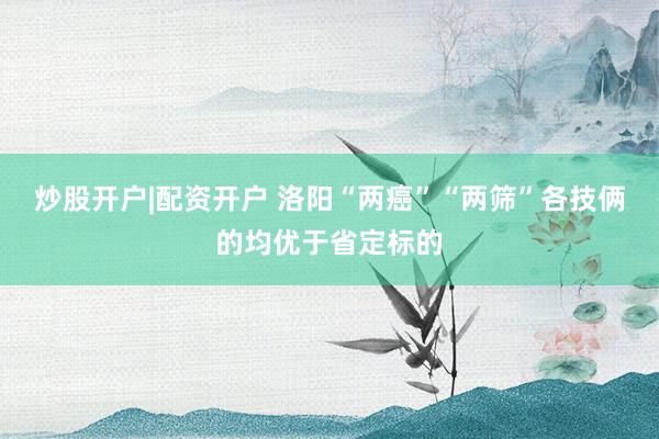 炒股开户|配资开户 洛阳“两癌”“两筛”各技俩的均优于省定标的