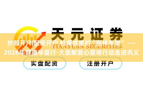 炒股开户|配资开户 杜甫故里的“别样年货” ——2026年健康华夏行·大医献爱心首场行动走进巩义