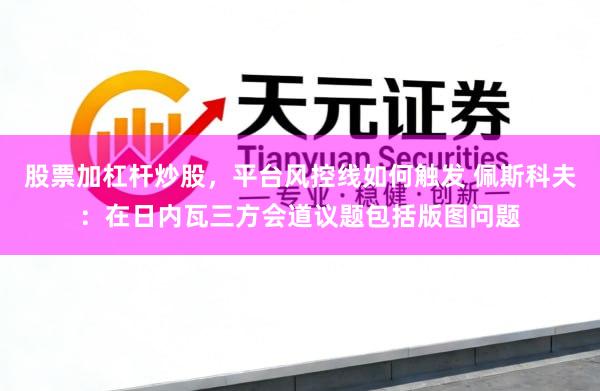 股票加杠杆炒股，平台风控线如何触发 佩斯科夫：在日内瓦三方会道议题包括版图问题