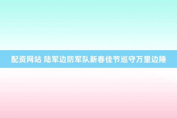 配资网站 陆军边防军队新春佳节巡守万里边陲