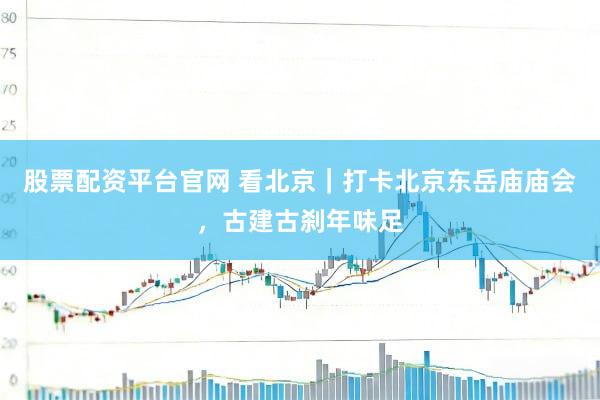 股票配资平台官网 看北京｜打卡北京东岳庙庙会，古建古刹年味足