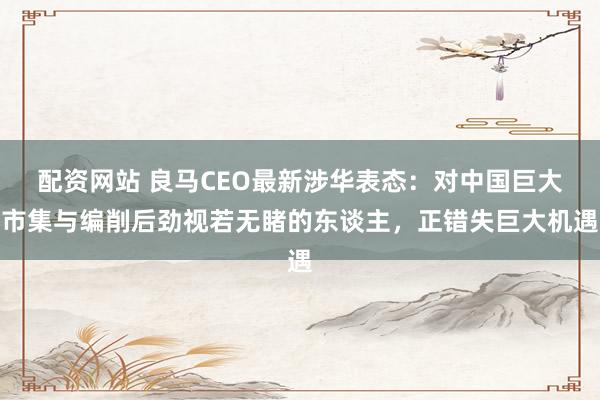 配资网站 良马CEO最新涉华表态：对中国巨大市集与编削后劲视若无睹的东谈主，正错失巨大机遇