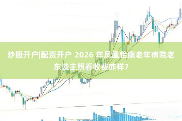 炒股开户|配资开户 2026 年凤凰怡康老年病院老东谈主照看收费咋样？