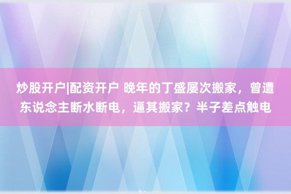 炒股开户|配资开户 晚年的丁盛屡次搬家，曾遭东说念主断水断电，逼其搬家？半子差点触电