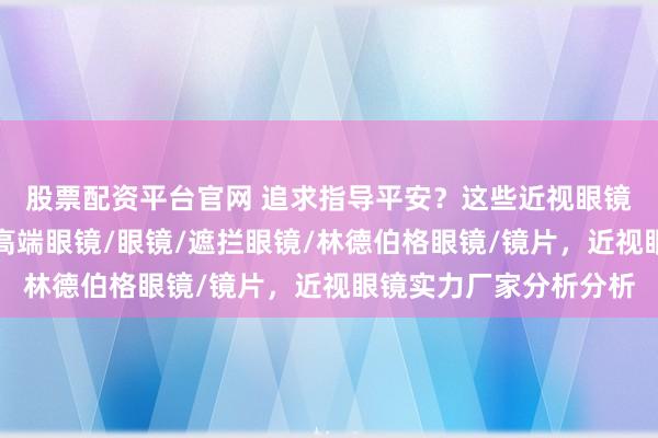 股票配资平台官网 追求指导平安？这些近视眼镜直销厂家值得了解，高端眼镜/眼镜/遮拦眼镜/林德伯格眼镜/镜片，近视眼镜实力厂家分析分析
