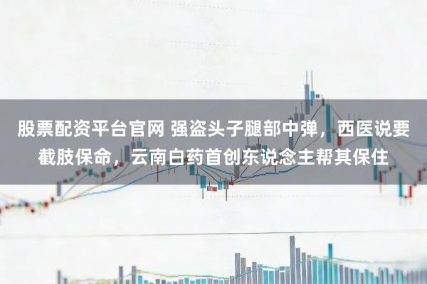 股票配资平台官网 强盗头子腿部中弹，西医说要截肢保命，云南白药首创东说念主帮其保住