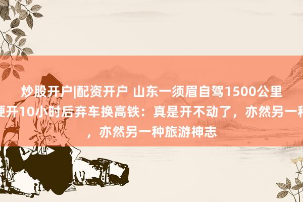 炒股开户|配资开户 山东一须眉自驾1500公里去重庆，硬开10小时后弃车换高铁：真是开不动了，亦然另一种旅游神志