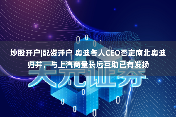 炒股开户|配资开户 奥迪各人CEO否定南北奥迪归并，与上汽商量长远互助已有发扬
