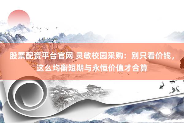 股票配资平台官网 灵敏校园采购：别只看价钱，这么均衡短期与永恒价值才合算